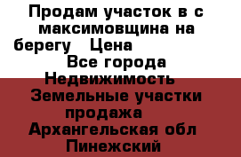 Продам участок в с.максимовщина на берегу › Цена ­ 1 000 000 - Все города Недвижимость » Земельные участки продажа   . Архангельская обл.,Пинежский 